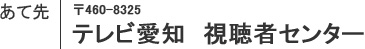 あて先 〒460-8325 テレビ愛知 視聴者センター