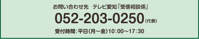 お問い合わせ先:テレビ愛知受信相談係 052-203-0250(代表) 受付時間:平日(月~金)10:00~17:30