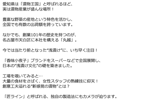 愛知県は「漬物王国」と呼ばれるほど、
実は漬物産業が盛んな場所!
豊富な野菜の産地という特色を活かし、
全国でも有数の出荷額を誇っています。
なかでも、創業101年の歴史を持つのが、
名古屋市天白区に本社を構える「丸越」。
今では当たり前となった“浅漬け”に、いち早く注目!
「香味小夜子」ブランドをスーパーなどで全国展開し、
日本の“浅漬け文化”の礎を築きました。
工場を覗いてみると…
大量の食材をさばく、女性スタッフの熟練技に仰天!
創意工夫溢れる“新感覚の漬物”とは?
「匠ライン」と呼ばれる、独自の製造法にもカメラが迫ります。