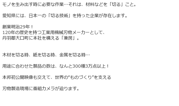 モノを生み出す時に必要な作業…それは、材料などを「切る」こと。
愛知県には、日本一の「切る技術」を持った企業が存在します。
創業明治29年!
120年の歴史を持つ工業用機械刃物メーカーとして、
丹羽郡大口町に本社を構える「兼房」。
木材を切る時、紙を切る時、金属を切る時…
用途に合わせた製品の数は、なんと300種3万点以上!
本邦初公開映像も交えて、世界の“ものづくり”を支える
