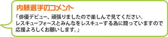 内藤選手のコメント「俳優デビュー、頑張りましたので楽しんで見てください。レスキューフォースとみんなをレスキューする為に闘っていますので応援よろしくお願いします。」