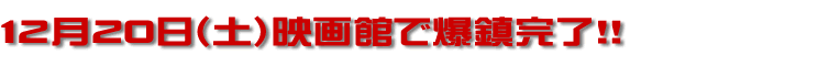 12月20日（土）映画館で爆鎮完了！！